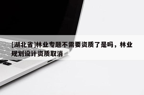[湖北省]林業(yè)專題不需要資質(zhì)了是嗎，林業(yè)規(guī)劃設(shè)計(jì)資質(zhì)取消