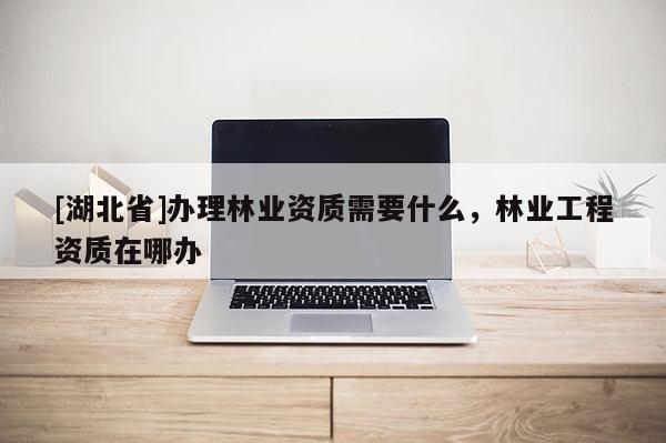 [湖北省]辦理林業資質需要什么，林業工程資質在哪辦
