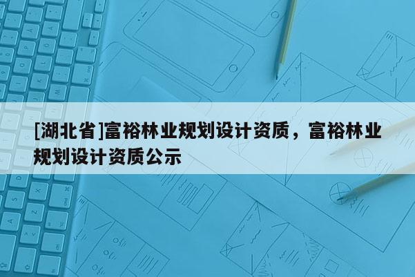[湖北省]富裕林業(yè)規(guī)劃設(shè)計資質(zhì)，富裕林業(yè)規(guī)劃設(shè)計資質(zhì)公示