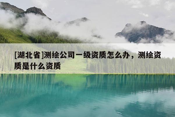 [湖北省]測繪公司一級資質怎么辦，測繪資質是什么資質