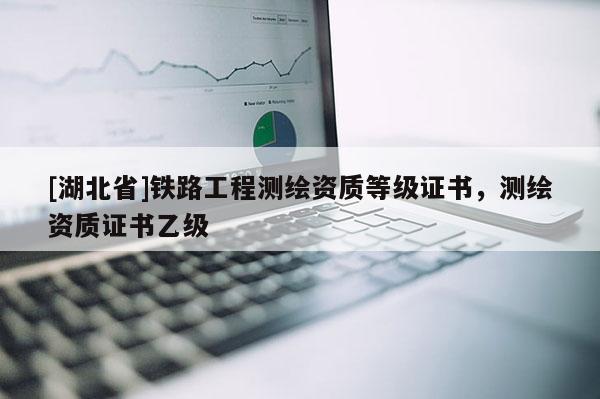 [湖北省]鐵路工程測(cè)繪資質(zhì)等級(jí)證書(shū)，測(cè)繪資質(zhì)證書(shū)乙級(jí)