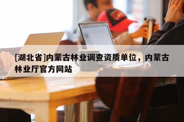 [湖北省]內(nèi)蒙古林業(yè)調(diào)查資質(zhì)單位，內(nèi)蒙古林業(yè)廳官方網(wǎng)站