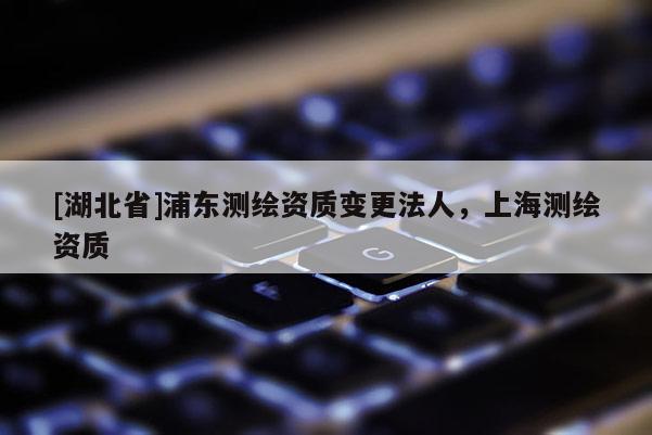 [湖北省]浦東測繪資質(zhì)變更法人，上海測繪資質(zhì)
