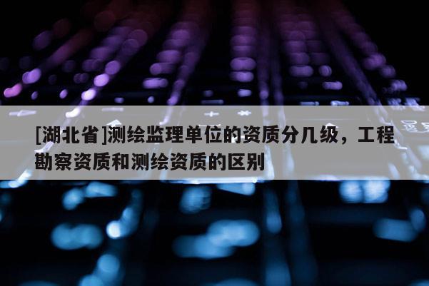 [湖北省]測繪監理單位的資質分幾級，工程勘察資質和測繪資質的區別