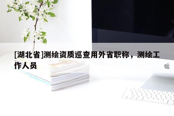 [湖北省]測繪資質(zhì)巡查用外省職稱，測繪工作人員