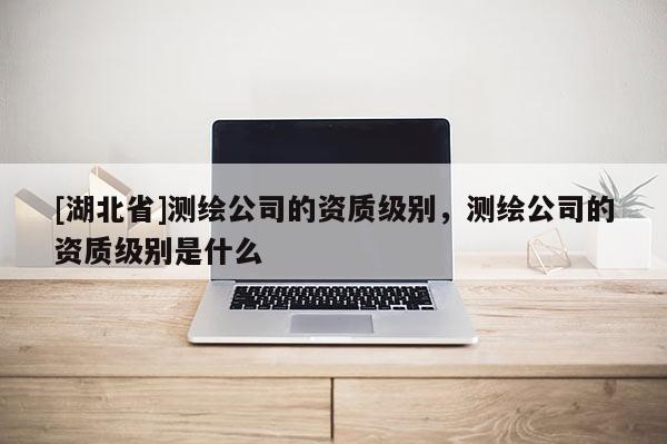 [湖北省]測繪公司的資質級別，測繪公司的資質級別是什么