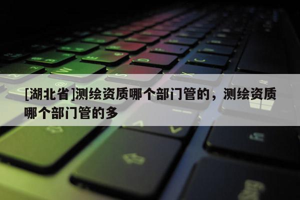 [湖北省]測繪資質哪個部門管的，測繪資質哪個部門管的多