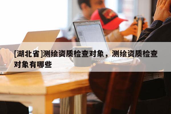 [湖北省]測繪資質檢查對象，測繪資質檢查對象有哪些