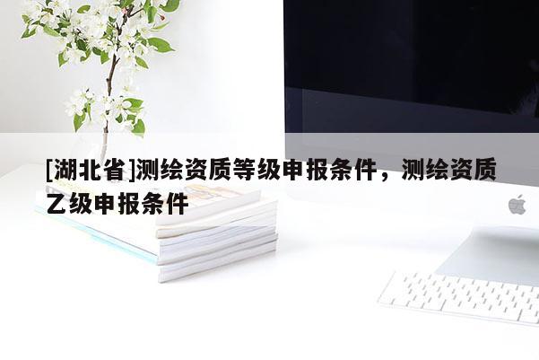 [湖北省]測(cè)繪資質(zhì)等級(jí)申報(bào)條件，測(cè)繪資質(zhì)乙級(jí)申報(bào)條件