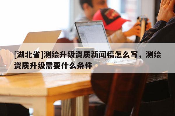 [湖北省]測繪升級資質新聞稿怎么寫，測繪資質升級需要什么條件