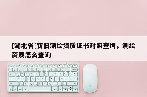 [湖北省]新舊測繪資質證書對照查詢，測繪資質怎么查詢