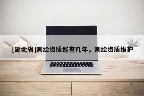 [湖北省]測(cè)繪資質(zhì)巡查幾年，測(cè)繪資質(zhì)維護(hù)