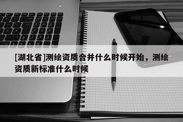 [湖北省]測繪資質合并什么時候開始，測繪資質新標準什么時候