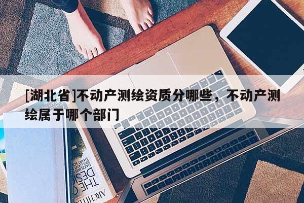 [湖北省]不動(dòng)產(chǎn)測(cè)繪資質(zhì)分哪些，不動(dòng)產(chǎn)測(cè)繪屬于哪個(gè)部門(mén)
