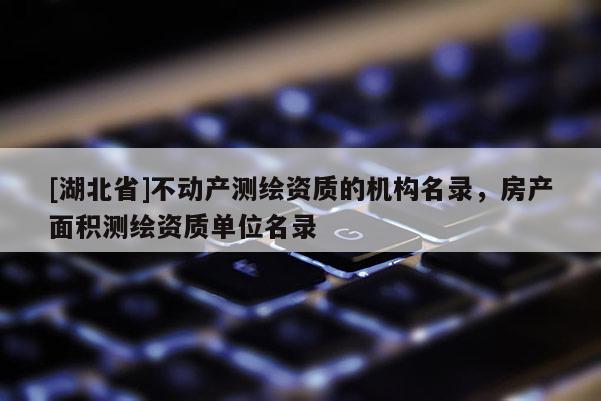 [湖北省]不動產(chǎn)測繪資質(zhì)的機(jī)構(gòu)名錄，房產(chǎn)面積測繪資質(zhì)單位名錄