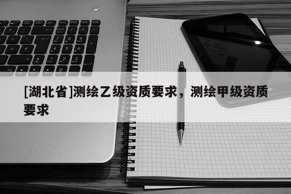 [湖北省]測繪乙級資質(zhì)要求，測繪甲級資質(zhì)要求