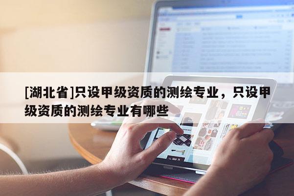 [湖北省]只設(shè)甲級(jí)資質(zhì)的測(cè)繪專業(yè)，只設(shè)甲級(jí)資質(zhì)的測(cè)繪專業(yè)有哪些