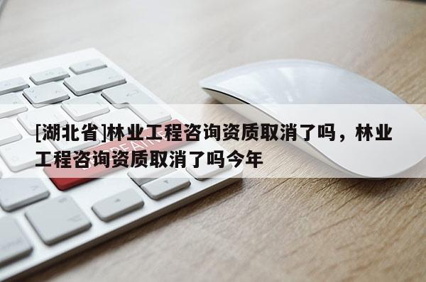 [湖北省]林業工程咨詢資質取消了嗎，林業工程咨詢資質取消了嗎今年