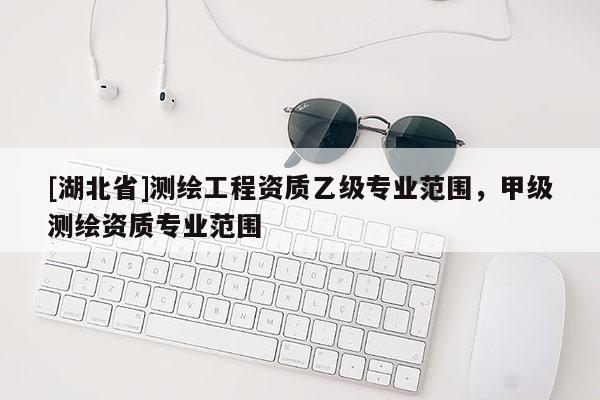 [湖北省]測繪工程資質(zhì)乙級專業(yè)范圍，甲級測繪資質(zhì)專業(yè)范圍