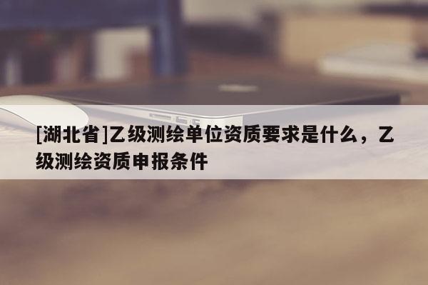 [湖北省]乙級(jí)測(cè)繪單位資質(zhì)要求是什么，乙級(jí)測(cè)繪資質(zhì)申報(bào)條件