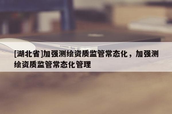 [湖北省]加強測繪資質(zhì)監(jiān)管常態(tài)化，加強測繪資質(zhì)監(jiān)管常態(tài)化管理