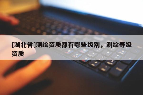 [湖北省]測(cè)繪資質(zhì)都有哪些級(jí)別，測(cè)繪等級(jí)資質(zhì)