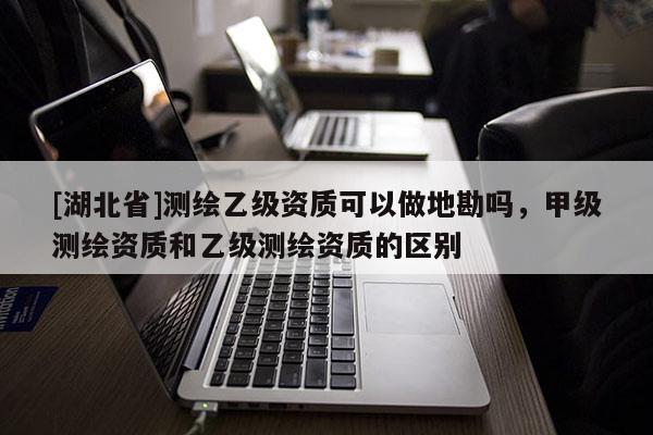 [湖北省]測繪乙級資質可以做地勘嗎，甲級測繪資質和乙級測繪資質的區別