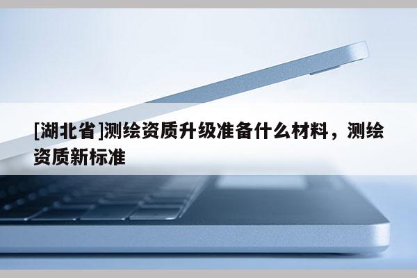 [湖北省]測繪資質升級準備什么材料，測繪資質新標準