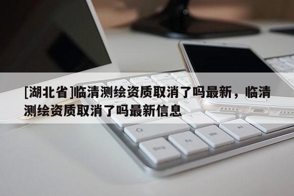 [湖北省]臨清測繪資質(zhì)取消了嗎最新，臨清測繪資質(zhì)取消了嗎最新信息