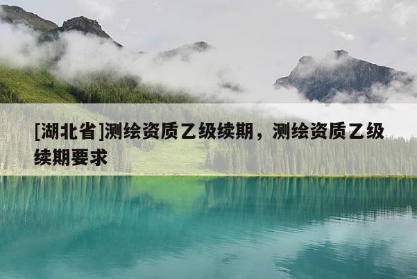 [湖北省]測繪資質(zhì)乙級續(xù)期，測繪資質(zhì)乙級續(xù)期要求