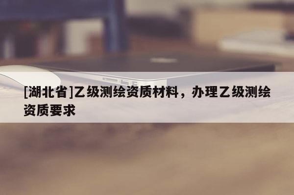 [湖北省]乙級測繪資質材料，辦理乙級測繪資質要求