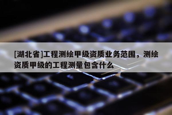 [湖北省]工程測(cè)繪甲級(jí)資質(zhì)業(yè)務(wù)范圍，測(cè)繪資質(zhì)甲級(jí)的工程測(cè)量包含什么