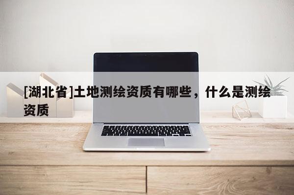 [湖北省]土地測繪資質有哪些，什么是測繪資質
