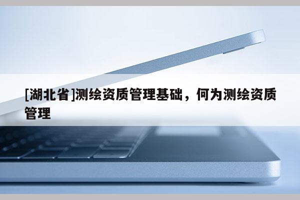 [湖北省]測繪資質(zhì)管理基礎(chǔ)，何為測繪資質(zhì)管理