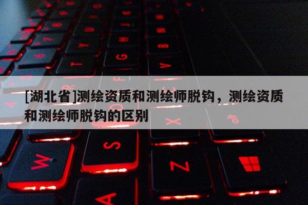 [湖北省]測繪資質和測繪師脫鉤，測繪資質和測繪師脫鉤的區別