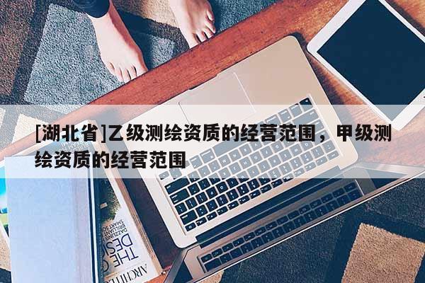 [湖北省]乙級測繪資質的經營范圍，甲級測繪資質的經營范圍