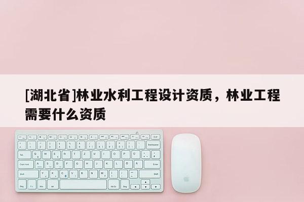 [湖北省]林業水利工程設計資質，林業工程需要什么資質