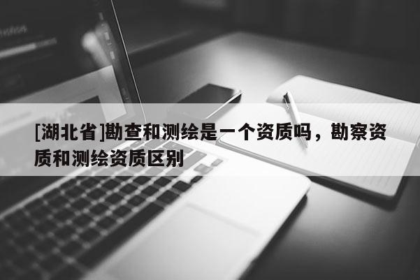 [湖北省]勘查和測繪是一個資質嗎，勘察資質和測繪資質區別