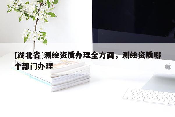 [湖北省]測繪資質辦理全方面，測繪資質哪個部門辦理