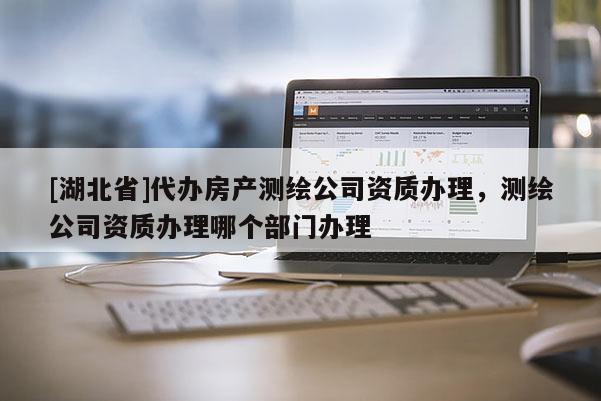 [湖北省]代辦房產測繪公司資質辦理，測繪公司資質辦理哪個部門辦理