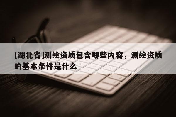 [湖北省]測繪資質包含哪些內容，測繪資質的基本條件是什么