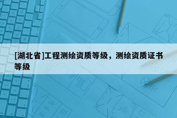 [湖北省]工程測繪資質等級，測繪資質證書等級