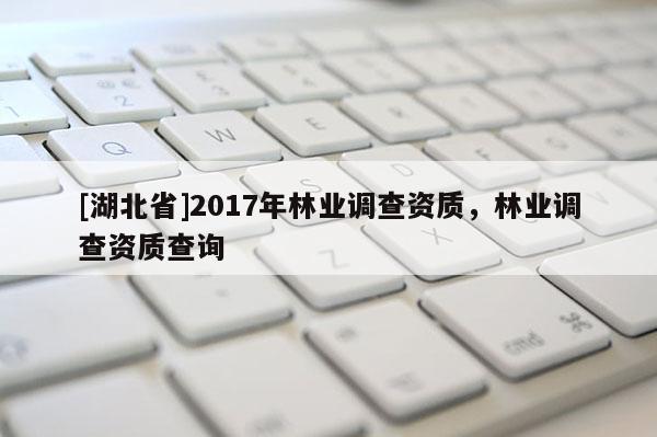 [湖北省]2017年林業調查資質，林業調查資質查詢