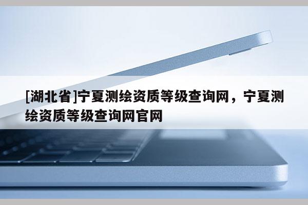 [湖北省]寧夏測(cè)繪資質(zhì)等級(jí)查詢網(wǎng)，寧夏測(cè)繪資質(zhì)等級(jí)查詢網(wǎng)官網(wǎng)
