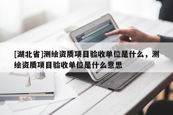 [湖北省]測繪資質項目驗收單位是什么，測繪資質項目驗收單位是什么意思
