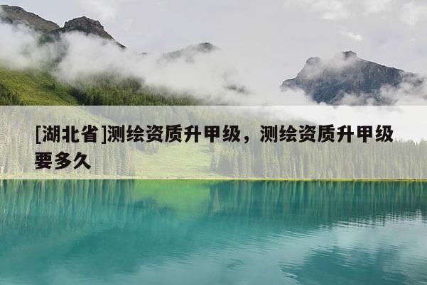 [湖北省]測繪資質升甲級，測繪資質升甲級要多久