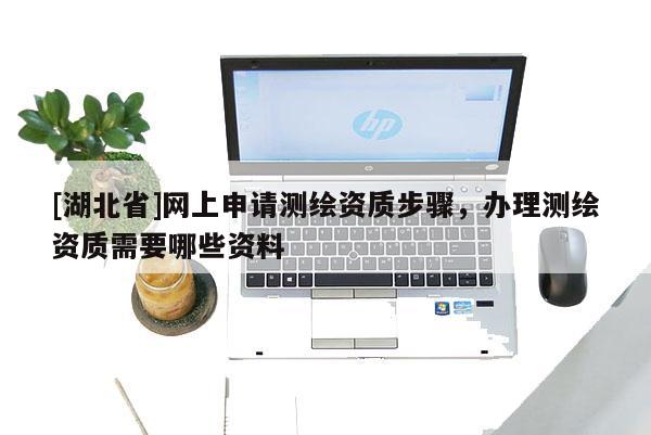 [湖北省]網上申請測繪資質步驟，辦理測繪資質需要哪些資料