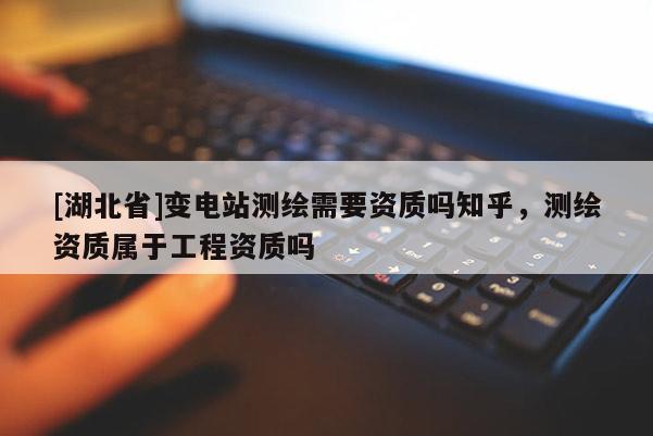 [湖北省]變電站測繪需要資質嗎知乎，測繪資質屬于工程資質嗎
