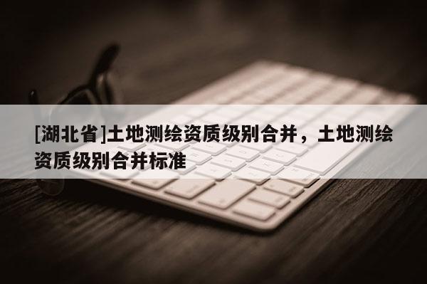 [湖北省]土地測繪資質級別合并，土地測繪資質級別合并標準