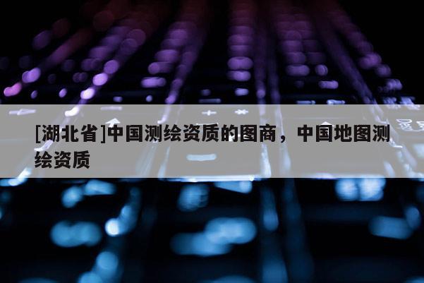 [湖北省]中國(guó)測(cè)繪資質(zhì)的圖商，中國(guó)地圖測(cè)繪資質(zhì)